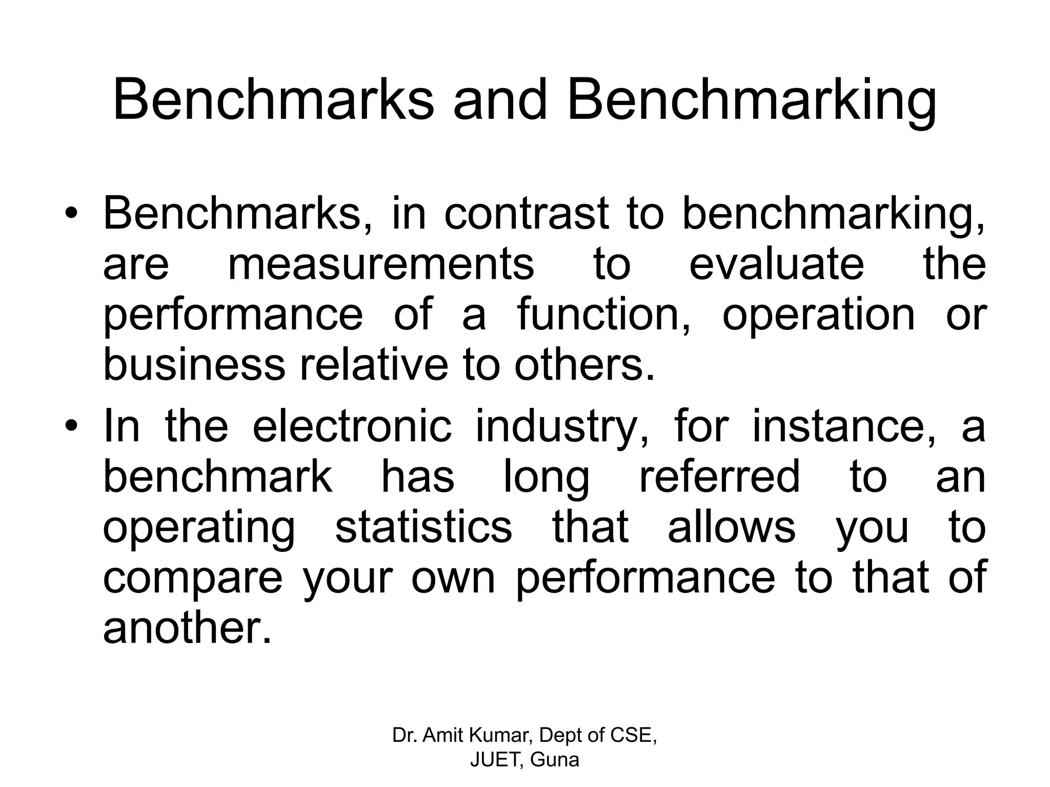 • Benchmarks, in contrast to benchmarking,
are measurements to evaluate the
performance of a function, operation or
business relative to others.
• In the electronic industry, for instance, a
benchmark has long referred to an
operating statistics that allows you to
compare your own performance to that of
another.
Benchmarks and Benchmarking
Dr. Amit Kumar, Dept of CSE,
JUET, Guna
 