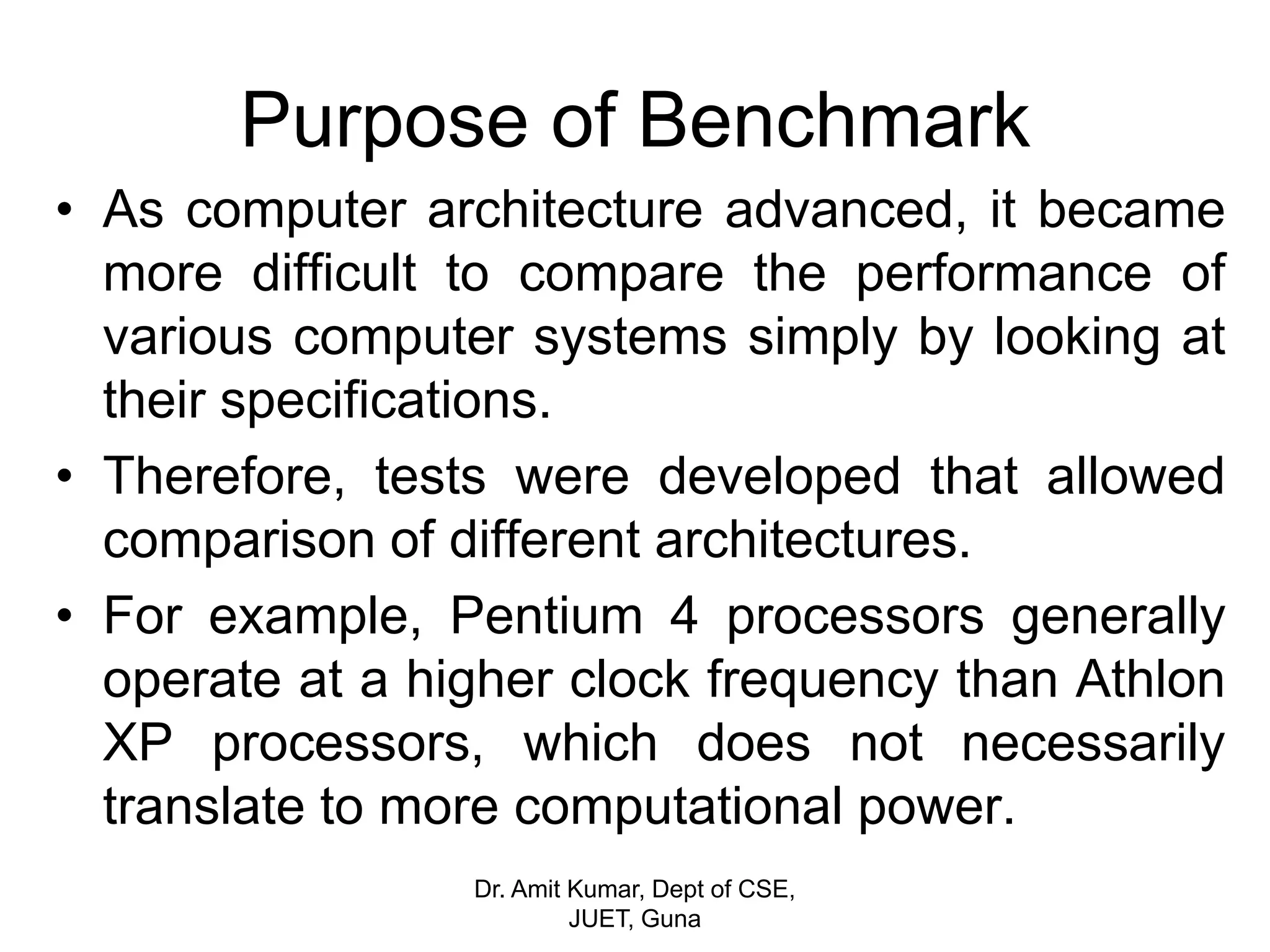Purpose of Benchmark
• As computer architecture advanced, it became
more difficult to compare the performance of
various computer systems simply by looking at
their specifications.
• Therefore, tests were developed that allowed
comparison of different architectures.
• For example, Pentium 4 processors generally
operate at a higher clock frequency than Athlon
XP processors, which does not necessarily
translate to more computational power.
Dr. Amit Kumar, Dept of CSE,
JUET, Guna
 