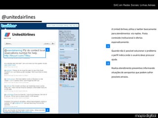 SAC em Redes Sociais: Linhas Aéreas




@unitedairlines

                          A United Airlines utiliza o twitter basicamente
                          para atendimentos via replies. Posta
                          conteúdo institucional e ofertas
                          esporadicamente.
                      1
                  1       Quando não é possível solucionar o problema
                          o perfil indica onde o usuário deve procurar
                          ajuda.
                      2
                          Realiza atendimento preventivo informando
                          situações de aeroportos que podem sofrer
                          possíveis atrasos.




                  2
 