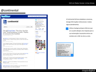 SAC em Redes Sociais: Linhas Aéreas




@continental

               A Continental Airlines estabelece conversas,
               divulga informações institucionais e realiza
               alguns atendimentos.

               1    Utiliza o background para informar que
                    se o usuário desejar uma resposta para a
                    sua reclamação é necessário entrar em
                    contato com o SAC via site ou carta.




                        1
 