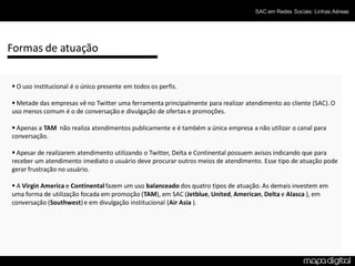 SAC em Redes Sociais: Linhas Aéreas




Formas de atuação


 O uso institucional é o único presente em todos os perfis.

 Metade das empresas vê no Twitter uma ferramenta principalmente para realizar atendimento ao cliente (SAC). O
uso menos comum é o de conversação e divulgação de ofertas e promoções.

 Apenas a TAM não realiza atendimentos publicamente e é também a única empresa a não utilizar o canal para
conversação.

 Apesar de realizarem atendimento utilizando o Twitter, Delta e Continental possuem avisos indicando que para
receber um atendimento imediato o usuário deve procurar outros meios de atendimento. Esse tipo de atuação pode
gerar frustração no usuário.

 A Virgin America e Continental fazem um uso balanceado dos quatro tipos de atuação. As demais investem em
uma forma de utilização focada em promoção (TAM), em SAC (Jetblue, United, American, Delta e Alasca ), em
conversação (Southwest) e em divulgação institucional (Air Asia ).
 