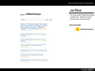SAC em Redes Sociais: Linhas Aéreas




  Jet Blue
  Por meio do perfil @jetbluecheeps,
  a Jet Blue faz ofertas de tarifas
  promocionais semanalmente.


 Tipo de Atuação

                Perfil promocional
 
