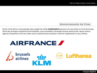 SAC em Redes Sociais: Linhas Aéreas




                                                                         Gerenciamento de Crise
No dia 15 de abril as cinzas geradas pela erupção do vulcão Eyjafjallajökull geraram um caos aéreo no norte da Europa.
Vários dos principais aeroportos foram fechados, voos cancelados e atrasados durante diversos dias. Nesse cenário,
algumas companhias viram nas redes sociais o potencial para atualizar e informar rapidamente os seus clientes.
 