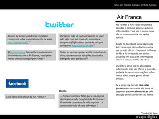 SAC em Redes Sociais: Linhas Aéreas




                                                                                            Air France
                                                                                           No Twitter a Air France respondia
                                                                                           dúvidas e postava algumas poucas
                                                                                           informações. Esse era o único meio
                                                                                           oficial da companhia nas redes
 Nuvem de cinzas vulcânicas: medidas         Por favor, não vá a um aeroporto se você
                                                                                           sociais.
 comerciais sobre o cancelamento de vôos.    não está com um novo vôo marcado e
 http://ow.ly/1znO1*                         cheque o #flightsstatus antes de sair pro
                                                                                           Existe no Facebook uma página da
                                             aeroporto. http://ow.ly/1AAxW*
                                                                                           Air France que deixa dúvidas sobre
                                                                                           ser ou não oficial. Ela possui milhares
 @ijustdontknow Para bilhetes adquiridos     Todas as nossas equipes estão trabalhando     de fãs e foi acessada por vários
 diretamente com a Air France, você pode     duro para encontrar soluções para todos.      usuários em busca de informações
 enviar uma solicitação por e-mail*          Obrigado pela paciência!*                     sobre o cancelamento de vôos.

                                                                                           Durante a crise ela foi atualizada
                                                                                           informando não ser oficial e que não
                                                                                           poderia fornecer informações sobre
                                                                                           novos vôos, o que gerou várias
                                                                                           críticas.

                                                                                           Se a empresa decide não estar
                                                                                           presente em um meio, ela deve se
                                            Cliente                                        preparar para receber críticas pela
                                             … é impressionante falar que essa página      atuação de terceiros em seu nome.
Esse não é site oficial da Air France.*
                                             do Facebook não é a oficial da Air France!
                                             O meio de comunicação não importa… o
                                             consumidor não vê essa diferença.*

                                                                                                                   *tradução livre
 