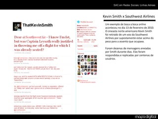 SAC em Redes Sociais: Linhas Aéreas



Kevin Smith x Southwest Airlines
 Um exemplo de boca a boca online
 aconteceu no dia 13 de fevereiro de 2010.
 O cineasta norte-americano Kevin Smith
 foi retirado de um voo da Southwest
 Airlines por supostamente estar acima do
 peso para a assento que ocupava.

 Foram dezenas de mensagens enviadas
 por Smith durante dias. Elas foram
 respondidas e replicadas por centenas de
 usuários.
 