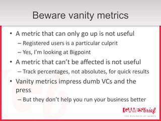Beware vanity metrics
• A metric that can only go up is not useful
  – Registered users is a particular culprit
  – Yes, I’m looking at Bigpoint
• A metric that can’t be affected is not useful
  – Track percentages, not absolutes, for quick results
• Vanity metrics impress dumb VCs and the
  press
  – But they don’t help you run your business better
 