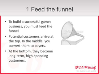 1 Feed the funnel
• To build a successful games
  business, you must feed the
  funnel
• Potential customers arrive at
  the top. In the middle, you
  convert them to payers.
• At the bottom, they become
  long-term, high-spending
  customers.
 