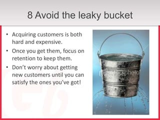 8 Avoid the leaky bucket
• Acquiring customers is both
  hard and expensive.
• Once you get them, focus on
  retention to keep them.
• Don’t worry about getting
  new customers until you can
  satisfy the ones you’ve got!
 