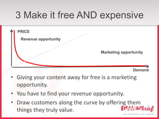 3 Make it free AND expensive
  PRICE
   Revenue opportunity


                                  Marketing opportunity



                                                  Demand
• Giving your content away for free is a marketing
  opportunity.
• You have to find your revenue opportunity.
• Draw customers along the curve by offering them
  things they truly value.
 