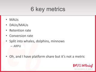 6 key metrics
•   MAUs
•   DAUs/MAUs
•   Retention rate
•   Conversion rate
•   Split into whales, dolphins, minnows
    – ARPU


• Oh, and I have platform share but it’s not a metric
 