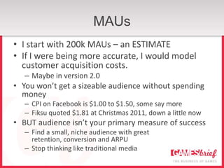 MAUs
• I start with 200k MAUs – an ESTIMATE
• If I were being more accurate, I would model
  customer acquisition costs.
   – Maybe in version 2.0
• You won’t get a sizeable audience without spending
  money
   – CPI on Facebook is $1.00 to $1.50, some say more
   – Fiksu quoted $1.81 at Christmas 2011, down a little now
• BUT audience isn’t your primary measure of success
   – Find a small, niche audience with great
     retention, conversion and ARPU
   – Stop thinking like traditional media
 