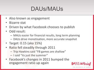 DAUs/MAUs
•   Also known as engagement
•   Bizarre stat
•   Driven by what Facebook chooses to publish
•   Odd result:
    – MAUs easier for financial results, long term planning
    – DAUs drive monetisation, more accurate snapshot
• Target: 0.15 (aka 15%)
• Ratio fell steadily through 2011
    – Trip Hawkins said “FB games are shallow”
    – I said “its just the summer”
• Facebook’s changes in 2011 bumped the
  engagement ratio up again
 