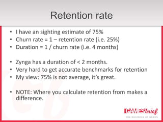 Retention rate
• I have an sighting estimate of 75%
• Churn rate = 1 – retention rate (i.e. 25%)
• Duration = 1 / churn rate (i.e. 4 months)

• Zynga has a duration of < 2 months.
• Very hard to get accurate benchmarks for retention
• My view: 75% is not average, it’s great.

• NOTE: Where you calculate retention from makes a
  difference.
 