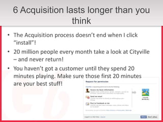 6 Acquisition lasts longer than you
                  think
• The Acquisition process doesn’t end when I click
  “install”!
• 20 million people every month take a look at Cityville
  – and never return!
• You haven’t got a customer until they spend 20
  minutes playing. Make sure those first 20 minutes
  are your best stuff!
 