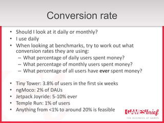 Conversion rate
• Should I look at it daily or monthly?
• I use daily
• When looking at benchmarks, try to work out what
  conversion rates they are using:
   – What percentage of daily users spent money?
   – What percentage of monthly users spent money?
   – What percentage of all users have ever spent money?

•   Tiny Tower: 3.8% of users in the first six weeks
•   ngMoco: 2% of DAUs
•   Jetpack Joyride: 5-10% ever
•   Temple Run: 1% of users
•   Anything from <1% to around 20% is feasible
 