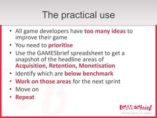 The practical use
• All game developers have too many ideas to
  improve their game
• You need to prioritise
• Use the GAMESbrief spreadsheet to get a
  snapshot of the headline areas of
  Acquisition, Retention, Monetisation
• Identify which are below benchmark
• Work on those areas for the next sprint
• Move on
• Repeat
 