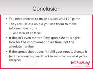 Conclusion
• You need metrics to make a successful F2P game
• They are useless unless you use them to make
  informed decisions
   – And then act on them
• It doesn’t even matter if my spreadsheet is right:
  look for the improvement over time, not the
  absolute number
• If the spreadsheet doesn’t fulfil your needs, change it
• (And if you want to, send it back to me, or tell me what you’ve
  changed)
 