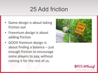 25 Add friction

• Game design is about taking
  friction out
• Freemium design is about
  adding friction
• GOOD fremium design is
  about finding a balance – just
  enough friction to encourage
  some players to pay, without
  ruining it for the rest of us.
 