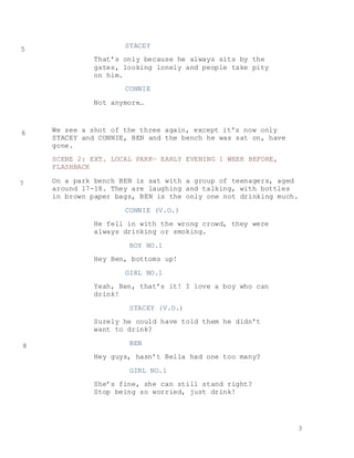 3
STACEY
That’s only because he always sits by the
gates, looking lonely and people take pity
on him.
CONNIE
Not anymore…
We see a shot of the three again, except it’s now only
STACEY and CONNIE, BEN and the bench he was sat on, have
gone.
SCENE 2: EXT. LOCAL PARK— EARLY EVENING 1 WEEK BEFORE,
FLASHBACK
On a park bench BEN is sat with a group of teenagers, aged
around 17-18. They are laughing and talking, with bottles
in brown paper bags, BEN is the only one not drinking much.
CONNIE (V.O.)
He fell in with the wrong crowd, they were
always drinking or smoking.
BOY NO.1
Hey Ben, bottoms up!
GIRL NO.1
Yeah, Ben, that’s it! I love a boy who can
drink!
STACEY (V.O.)
Surely he could have told them he didn’t
want to drink?
BEN
Hey guys, hasn’t Bella had one too many?
GIRL NO.1
She’s fine, she can still stand right?
Stop being so worried, just drink!
5
6
7
8
 