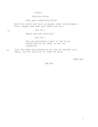 7
STACEY
(Raising voice)
They were constantly drunk!
Both fall quiet and still as people start walking past.
Their images seem much more faded and thin.
LADY NO.1
Where did that bench go?
LADY NO.2
The one dedicated to Ben? It had to be
moved down by the lake, it was too
dangerous.
Once the women have passed we see the two benches once
again, the two girls sat on them are gone.
FADE OUT:
THE END
21
22
 