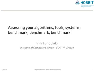 Assessing	your	algorithms,	tools,	systems:	
benchmark,	benchmark,	benchmark!	
Irini	Fundulaki	
Institute	of	Computer	Science	–	FORTH,	Greece	
7/21/16	 Dagstuhl	Seminar	16291:	Data,	Responsibly	 1	
 