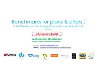 Benchmarks for plans & offers :
A Brief Review on Our Foreign & Local Competitors plans &
offers
In Persian & In English

Mohammad Ghazizadeh
Rightel Offers & propositions Manager

: Mhmd_ghazizadeh@yahoo.com
: ir.linkedin.com/pub/Mohammad-Ghazizadeh/33/60/9b8/

 
