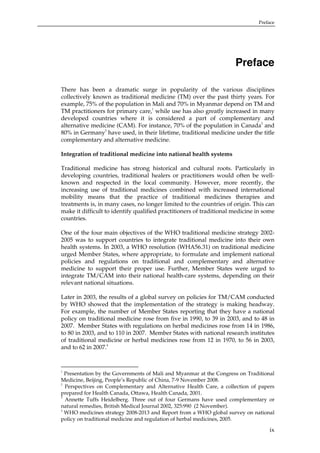 Preface

Preface
There has been a dramatic surge in popularity of the various disciplines
collectively known as traditional medicine (TM) over the past thirty years. For
example, 75% of the population in Mali and 70% in Myanmar depend on TM and
TM practitioners for primary care,1 while use has also greatly increased in many
developed countries where it is considered a part of complementary and
alternative medicine (CAM). For instance, 70% of the population in Canada2 and
3
80% in Germany have used, in their lifetime, traditional medicine under the title
complementary and alternative medicine.
Integration of traditional medicine into national health systems
Traditional medicine has strong historical and cultural roots. Particularly in
developing countries, traditional healers or practitioners would often be wellknown and respected in the local community. However, more recently, the
increasing use of traditional medicines combined with increased international
mobility means that the practice of traditional medicines therapies and
treatments is, in many cases, no longer limited to the countries of origin. This can
make it difficult to identify qualified practitioners of traditional medicine in some
countries.
One of the four main objectives of the WHO traditional medicine strategy 20022005 was to support countries to integrate traditional medicine into their own
health systems. In 2003, a WHO resolution (WHA56.31) on traditional medicine
urged Member States, where appropriate, to formulate and implement national
policies and regulations on traditional and complementary and alternative
medicine to support their proper use. Further, Member States were urged to
integrate TM/CAM into their national health-care systems, depending on their
relevant national situations.
Later in 2003, the results of a global survey on policies for TM/CAM conducted
by WHO showed that the implementation of the strategy is making headway.
For example, the number of Member States reporting that they have a national
policy on traditional medicine rose from five in 1990, to 39 in 2003, and to 48 in
2007. Member States with regulations on herbal medicines rose from 14 in 1986,
to 80 in 2003, and to 110 in 2007. Member States with national research institutes
of traditional medicine or herbal medicines rose from 12 in 1970, to 56 in 2003,
and to 62 in 2007.4

1

Presentation by the Governments of Mali and Myanmar at the Congress on Traditional
Medicine, Beijing, People’s Republic of China, 7-9 November 2008.
2
Perspectives on Complementary and Alternative Health Care, a collection of papers
prepared for Health Canada, Ottawa, Health Canada, 2001.
3
Annette Tuffs Heidelberg. Three out of four Germans have used complementary or
natural remedies, British Medical Journal 2002, 325:990 (2 November).
4
WHO medicines strategy 2008-2013 and Report from a WHO global survey on national
policy on traditional medicine and regulation of herbal medicines, 2005.

ix

 