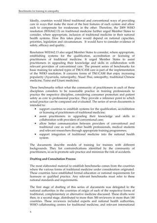 Benchmarks for training in osteopathy

Ideally, countries would blend traditional and conventional ways of providing
care in ways that make the most of the best features of each system and allow
each to compensate for weaknesses in the other. Therefore, the 2009 WHO
resolution (WHA62.13) on traditional medicine further urged Member States to
consider, where appropriate, inclusion of traditional medicine in their national
health systems. How this takes place would depend on national capacities,
priorities, legislation and circumstances. It would have to consider evidence of
safety, efficacy and quality.
Resolution WHA62.13 also urged Member States to consider, where appropriate,
establishing systems for the qualification, accreditation or licensing of
practitioners of traditional medicine. It urged Member States to assist
practitioners in upgrading their knowledge and skills in collaboration with
relevant providers of conventional care. The present series of benchmarks for
basic training for selected types of TM/CAM care is part of the implementation
of the WHO resolution. It concerns forms of TM/CAM that enjoy increasing
popularity (Ayurveda, naturopathy, Nuad Thai, osteopathy, traditional Chinese
medicine, Tuina and Unani medicine).
These benchmarks reflect what the community of practitioners in each of these
disciplines considers to be reasonable practice in training professionals to
practice the respective discipline, considering consumer protection and patient
safety as core to professional practice. They provide a reference point to which
actual practice can be compared and evaluated. The series of seven documents is
intended to:
• support countries to establish systems for the qualification, accreditation
or licensing of practitioners of traditional medicine;
• assist practitioners in upgrading their knowledge and skills in
collaboration with providers of conventional care;
• allow better communication between providers of conventional and
traditional care as well as other health professionals, medical students
and relevant researchers through appropriate training programmes;
• support integration of traditional medicine into the national health
system.
The documents describe models of training for trainees with different
backgrounds. They list contraindications identified by the community of
practitioners, so as to promote safe practice and minimize the risk of accidents.
Drafting and Consultation Process
The most elaborated material to establish benchmarks comes from the countries
where the various forms of traditional medicine under consideration originated.
These countries have established formal education or national requirements for
licensure or qualified practice. Any relevant benchmarks must refer to these
national standards and requirements.
The first stage of drafting of this series of documents was delegated to the
national authorities in the countries of origin of each of the respective forms of
traditional, complementary or alternative medicine discussed. These drafts were
then, in a second stage, distributed to more than 300 reviewers in more than 140
countries. These reviewers included experts and national health authorities,
WHO collaborating centres for traditional medicine, and relevant international
x

 