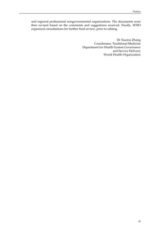 Preface

and regional professional nongovernmental organizations. The documents were
then revised based on the comments and suggestions received. Finally, WHO
organized consultations for further final review, prior to editing.

Dr Xiaorui Zhang
Coordinator, Traditional Medicine
Department for Health System Governance
and Service Delivery
World Health Organization

xi

 