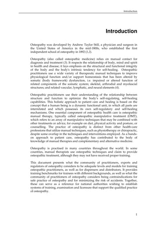 Introduction

Introduction
Osteopathy was developed by Andrew Taylor Still, a physician and surgeon in
the United States of America in the mid-1800s, who established the first
independent school of osteopathy in 1892 (1,2).
Osteopathy (also called osteopathic medicine) relies on manual contact for
diagnosis and treatment (3). It respects the relationship of body, mind and spirit
in health and disease; it lays emphasis on the structural and functional integrity
of the body and the body's intrinsic tendency for self-healing. Osteopathic
practitioners use a wide variety of therapeutic manual techniques to improve
physiological function and/or support homeostasis that has been altered by
somatic (body framework) dysfunction, i.e. impaired or altered function of
related components of the somatic system; skeletal, arthrodial and myofascial
structures; and related vascular, lymphatic, and neural elements (4).
Osteopathic practitioners use their understanding of the relationship between
structure and function to optimize the body’s self-regulating, self-healing
capabilities. This holistic approach to patient care and healing is based on the
concept that a human being is a dynamic functional unit, in which all parts are
interrelated and which possesses its own self-regulatory and self-healing
mechanisms. One essential component of osteopathic health care is osteopathic
manual therapy, typically called osteopathic manipulative treatment (OMT),
which refers to an array of manipulative techniques that may be combined with
other treatments or advice, for example on diet, physical activity and posture, or
counselling. The practice of osteopathy is distinct from other health-care
professions that utilize manual techniques, such as physiotherapy or chiropractic,
despite some overlap in the techniques and interventions employed. As a handson approach to patient care, osteopathy has contributed to the body of
knowledge of manual therapies and complementary and alternative medicine.
Osteopathy is practised in many countries throughout the world. In some
countries, manual therapists use osteopathic techniques and claim to provide
osteopathic treatment, although they may not have received proper training.
This document presents what the community of practitioners, experts and
regulators of osteopathy considers to be adequate levels and models for training
osteopathic practitioners, as well as for dispensers and distributors. It provides
training benchmarks for trainees with different backgrounds, as well as what the
community of practitioners of osteopathy considers being contraindications for
safe practice of osteopathy and for minimizing the risk of accidents. Together,
these can serve as a reference for national authorities wishing to establish
systems of training, examination and licensure that support the qualified practice
of osteopathy.

1

 