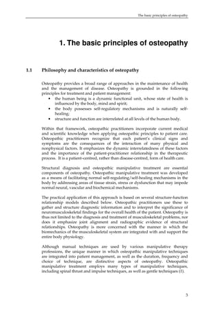 The basic principles of osteopathy

1. The basic principles of osteopathy

1.1

Philosophy and characteristics of osteopathy
Osteopathy provides a broad range of approaches in the maintenance of health
and the management of disease. Osteopathy is grounded in the following
principles for treatment and patient management:
• the human being is a dynamic functional unit, whose state of health is
influenced by the body, mind and spirit;
• the body possesses self-regulatory mechanisms and is naturally selfhealing;
• structure and function are interrelated at all levels of the human body.
Within that framework, osteopathic practitioners incorporate current medical
and scientific knowledge when applying osteopathic principles to patient care.
Osteopathic practitioners recognize that each patient’s clinical signs and
symptoms are the consequences of the interaction of many physical and
nonphysical factors. It emphasizes the dynamic interrelatedness of these factors
and the importance of the patient-practitioner relationship in the therapeutic
process. It is a patient–centred, rather than disease-centred, form of health care.
Structural diagnosis and osteopathic manipulative treatment are essential
components of osteopathy. Osteopathic manipulative treatment was developed
as a means of facilitating normal self-regulating/self-healing mechanisms in the
body by addressing areas of tissue strain, stress or dysfunction that may impede
normal neural, vascular and biochemical mechanisms.
The practical application of this approach is based on several structure-function
relationship models described below. Osteopathic practitioners use these to
gather and structure diagnostic information and to interpret the significance of
neuromusculoskeletal findings for the overall health of the patient. Osteopathy is
thus not limited to the diagnosis and treatment of musculoskeletal problems, nor
does it emphasize joint alignment and radiographic evidence of structural
relationships. Osteopathy is more concerned with the manner in which the
biomechanics of the musculoskeletal system are integrated with and support the
entire body physiology.
Although manual techniques are used by various manipulative therapy
professions, the unique manner in which osteopathic manipulative techniques
are integrated into patient management, as well as the duration, frequency and
choice of technique, are distinctive aspects of osteopathy. Osteopathic
manipulative treatment employs many types of manipulative techniques,
including spinal thrust and impulse techniques, as well as gentle techniques (1).

3

 