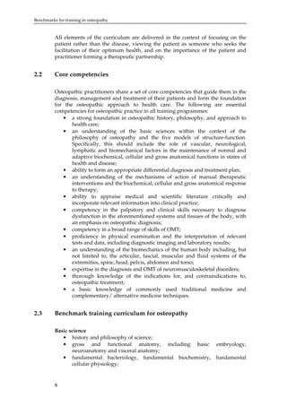 Benchmarks for training in osteopathy

All elements of the curriculum are delivered in the context of focusing on the
patient rather than the disease, viewing the patient as someone who seeks the
facilitation of their optimum health, and on the importance of the patient and
practitioner forming a therapeutic partnership.

2.2

Core competencies
Osteopathic practitioners share a set of core competencies that guide them in the
diagnosis, management and treatment of their patients and form the foundation
for the osteopathic approach to health care. The following are essential
competencies for osteopathic practice in all training programmes:
• a strong foundation in osteopathic history, philosophy, and approach to
health care;
• an understanding of the basic sciences within the context of the
philosophy of osteopathy and the five models of structure-function.
Specifically, this should include the role of vascular, neurological,
lymphatic and biomechanical factors in the maintenance of normal and
adaptive biochemical, cellular and gross anatomical functions in states of
health and disease;
• ability to form an appropriate differential diagnosis and treatment plan;
• an understanding of the mechanisms of action of manual therapeutic
interventions and the biochemical, cellular and gross anatomical response
to therapy;
• ability to appraise medical and scientific literature critically and
incorporate relevant information into clinical practice;
• competency in the palpatory and clinical skills necessary to diagnose
dysfunction in the aforementioned systems and tissues of the body, with
an emphasis on osteopathic diagnosis;
• competency in a broad range of skills of OMT;
• proficiency in physical examination and the interpretation of relevant
tests and data, including diagnostic imaging and laboratory results;
• an understanding of the biomechanics of the human body including, but
not limited to, the articular, fascial, muscular and fluid systems of the
extremities, spine, head, pelvis, abdomen and torso;
• expertise in the diagnosis and OMT of neuromusculoskeletal disorders;
• thorough knowledge of the indications for, and contraindications to,
osteopathic treatment;
• a basic knowledge of commonly used traditional medicine and
complementary/ alternative medicine techniques.

2.3

Benchmark training curriculum for osteopathy
Basic science
• history and philosophy of science;
• gross and functional anatomy, including basic embryology,
neuroanatomy and visceral anatomy;
• fundamental bacteriology, fundamental biochemistry, fundamental
cellular physiology;

8

 