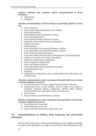 Benchmarks for training in osteopathy

Systemic conditions that constitute relative contraindications to direct
techniques
• osteoporosis;
• osteopenia.
Absolute contraindications to direct techniques specifically applied at a local
site
• aortic aneurysm;
• open wounds, skin derangement, recent surgery;
• acute hydrocephalus;
• hydrocephalus without diagnostic workup;
• acute intracerebral bleed;
• acute cerebral ischemia, including transient;
• suspected cerebral arterial-venous malformation;
• cerebral aneurysm;
• abdominal pain;
• acute cholecystitis with suspected leakage or rupture;
• acute appendicitis with suspected leakage or rupture;
• acute or subacute closed head injury;
• acute intervertebral disc herniation with progressive neurological signs;
• suspicion or evidence of vascular compromise;
• suspected vertebral artery compromise;
• known congenital malformation;
• acute cauda equine syndrome;
• ocular lens implant (early post-operative period);
• uncontrolled glaucoma;
• neoplasm;
• suspected bone compromise, such as osteomyelitis, bony tuberculosis, etc,
or risk of same.
Absolute contraindications to direct techniques that specifically involve thrust
or impulse applied at a local site
• specific technique at the site of surgical internal fixation of the joint;
• compromised bone or joint stability, such as might occur focally in
neoplasm, metastatic disease, suppurative arthritis, septic arthritis,
rheumatoid diseases, osteomyelitis, bony tuberculosis etc;
• acute fracture;
• bony or intramuscular haematoma or abscess.
Relative contraindications to direct techniques that specifically involve thrust
or impulse applied at a local site
• intervertebral disc herniation;
• strained ligaments at the site;
• acute acceleration-deceleration injury of the neck.

3.2
Contraindications to indirect, fluid, balancing and reflex-based
techniques
Indirect, fluid, balancing or reflex-based techniques may be applied specifically
to a joint or non-specifically to a larger area of the body. These techniques do not
16

 