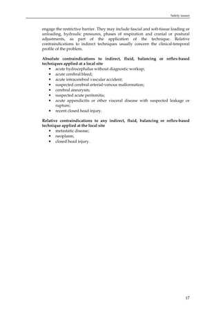 Safety issues

engage the restrictive barrier. They may include fascial and soft-tissue loading or
unloading, hydraulic pressures, phases of respiration and cranial or postural
adjustments, as part of the application of the technique. Relative
contraindications to indirect techniques usually concern the clinical-temporal
profile of the problem.
Absolute contraindications to indirect, fluid, balancing or reflex-based
techniques applied at a local site
• acute hydrocephalus without diagnostic workup;
• acute cerebral bleed;
• acute intracerebral vascular accident;
• suspected cerebral arterial-venous malformation;
• cerebral aneurysm;
• suspected acute peritonitis;
• acute appendicitis or other visceral disease with suspected leakage or
rupture;
• recent closed head injury.
Relative contraindications to any indirect, fluid, balancing or reflex-based
technique applied at the local site
• metastatic disease;
• neoplasm;
• closed head injury.

17

 