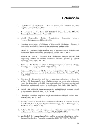 References

References
1.

Gevitz N. The DOs: Osteopathic Medicine in America, 2nd ed. Baltimore, Johns
Hopkins University Press, 2004.

2.

Trowbridge C. Andrew Taylor Still 1828-1917, 1st ed. Kirksville, MO: the
Thomas Jefferson University Press, 1991.

3.

World
Osteopathic
Health
Organization.
(www.woho.org, accessed 19 April 2008).

4.

American Association of Colleges of Osteopathic Medicine. Glossary of
Osteopathic Terminology. (http://www.aacom.org, revised 2002).

5.

Hruby RJ. Pathophysiologic models: aids to the selection of manipulative
techniques. American Academy of Osteopathy Journal, 1991, 1(3):8-10.

6.

Rimmer KP, Ford GT, Whitelaw WA. Interaction between postural and
respiratory control of human intercostal muscles. Journal of Applied
Physiology, 1995, 79(5):1556-1561.

7.

Norré ME. Head extension effect in static posturography. Annals of Otology,
Rhinology, and Laryngology, 1995, 104(7):570-573.

8.

Degenhardt BF, Kuchera ML. Update on osteopathic medical concepts and
the lymphatic system. Journal of the American Osteopathic Association, 1996,
96(2):97-100.

9.

Donnerer J. Nociception and the neuroendocrine-immune system. In:
Willard FH, Patterson M, eds. Nociception and the neuroendocrine-immune
connection: Proceedings of the 1992 American Academy of Osteopathy International
Symposium. Indianapolis, American Academy of Osteopathy, 1992:260-273.

Osteopathic

glossary.

10. Emrich HM, Millan MJ. Stress reactions and endorphinergic systems. Journal
of Psychosomatic Research, 1982, 26(2):101-104.
11. Ganong W. The stress response - a dynamic overview. Hospital Practice, 1988,
23(6):155-158, 161-162, 167.
12. Kiecolt-Glaser JK, Glaser R. Stress and immune function in humans. In: Ader
R, Felton DL, Cohen N, eds. Psychoneuroimmunology, 2nd ed. San Diego, CA,
Academic Press, 1991:849-895.
13. McEwen BS. Glucocorticoid-biogenic amine interactions in relation to mood
and behavior. Biochemical Pharmacology, 1987, 36(11):1755-1763.
14. Van Buskirk RL. Nociceptive reflexes and the somatic dysfunction: a model.
Journal of the American Osteopathic Association, 1990, 90(9):792-794, 797-809.
19

 