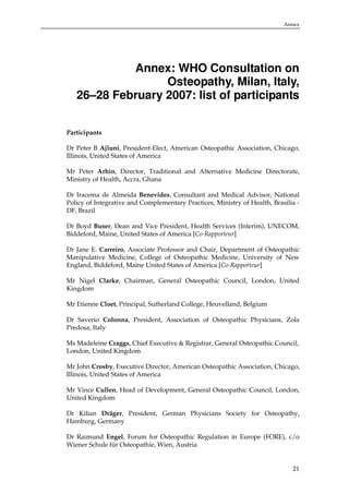 Annex

Annex: WHO Consultation on
Osteopathy, Milan, Italy,
26–28 February 2007: list of participants
Participants
Dr Peter B Ajluni, President-Elect, American Osteopathic Association, Chicago,
Illinois, United States of America
Mr Peter Arhin, Director, Traditional and Alternative Medicine Directorate,
Ministry of Health, Accra, Ghana
Dr Iracema de Almeida Benevides, Consultant and Medical Advisor, National
Policy of Integrative and Complementary Practices, Ministry of Health, Brasilia DF, Brazil
Dr Boyd Buser, Dean and Vice President, Health Services (Interim), UNECOM,
Biddeford, Maine, United States of America [Co-Rapporteur]
Dr Jane E. Carreiro, Associate Professor and Chair, Department of Osteopathic
Manipulative Medicine, College of Osteopathic Medicine, University of New
England, Biddeford, Maine United States of America [Co-Rapporteur]
Mr Nigel Clarke, Chairman, General Osteopathic Council, London, United
Kingdom
Mr Etienne Cloet, Principal, Sutherland College, Heuvelland, Belgium
Dr Saverio Colonna, President, Association of Osteopathic Physicians, Zola
Predosa, Italy
Ms Madeleine Craggs, Chief Executive & Registrar, General Osteopathic Council,
London, United Kingdom
Mr John Crosby, Executive Director, American Osteopathic Association, Chicago,
Illinois, United States of America
Mr Vince Cullen, Head of Development, General Osteopathic Council, London,
United Kingdom
Dr Kilian Dräger, President, German Physicians Society for Osteopathy,
Hamburg, Germany
Dr Raimund Engel, Forum for Osteopathic Regulation in Europe (FORE), c/o
Wiener Schule für Osteopathie, Wien, Austria

21

 