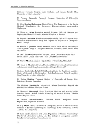 Benchmarks for training in osteopathy

Professor Ferruccio Ferrario, Dean, Medicine and Surgery Faculty, State
University of Milan, Milan, Italy
Dr Armand Gersanois, President, European Federation of Osteopaths,
Strasbourg, France
Dr Léon Ranaivo-Harimanana, Head, Clinical Trial Department in the Centre
National d'Application des Recherches Pharmaceutiques, Antananarivo,
Madagascar
Dr Mona M. Hejres, Education Medical Registrar, Office of Licensure and
Registration, Ministry of Health, Manama, Kingdom of Bahrain
Dr Augusto Henriques, Representative of Osteopathy, Official Portuguese InterMinisterial Commission to Study and Propose the Regulation of Osteopathy,
Oledo, Portugal
Dr Kenneth H. Johnson, Interim Associate Dean, Clinical Affairs, University of
New England, College of Osteopathic Medicine, Biddeford, Maine, United States
of America
Dr John Licciardone, Osteopathic Research Center, University of North Texas
Health Science Center, Fort Worth, Texas, United States of America
Dr Alfonso Mandara, Director, High Institute of Osteopathy, Milan, Italy
Mrs Linda L. Mascheri, Director, Division of State Government & International
Affairs, American Osteopathic Association, Chicago, Illinois, USA
Professor Emilio Minelli, WHO Collaborating Centre for Traditional Medicine,
Centre of Research in Bioclimatology, Biotechnologies and Natural Medicine,
State University of Milan, Milan, Italy
Dr Dmitry Mokhov, President, Register of Osteopaths of Russia, SaintPetersburg, Russian Federation
Ms Marianne Montmartin, International Affairs Committee, Registre des
Ostéopathes de France, Merignac, France
Dr Mahmoud Mosaddegh, Dean, Traditional Medicine and Materia Medica
Research Center, Shahid Beheshti University of Medical Sciences, Teheran,
Islamic Republic of Iran
Dr Michael Mulholland-Licht,
Organization, Balgowlah, Australia

President,

World

Osteopathic

Health

Dr Ray Myers, Head, Discipline of Osteopathy, School of Health Sciences,
Portfolio of Science Engineering and Technology, RMIT University, Victoria,
Australia [Co-Chairperson]
Dr Reza Nassiri, Professor and Chair, Department of Clinical Pharmacology,
Director of International Affairs, Lake Erie College of Osteopathic Medicine,
Erie, Pennsylvania, United States of America
22

 
