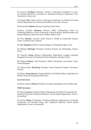 Annex

Dr Susanne Nordling, Chairman, Nordic Co-operation Committee for Nonconventional Medicine, Committee for Alternative Medicine, Sollentuna, S-191,
Sweden [Co-Chairperson]
Dr Vegard Nore, Senior adviser, Norwegian Directorate for Health and Social
Affairs, Department for Community Health Services, Oslo, Norway
Ms Emma-Jane Roberts, Rivonia, Geautang, South Africa
Professor Umberto Solimene, Director, WHO Collaborating Centre for
Traditional Medicine, Centre of Research in Bioclimatology, Biotechnologies and
Natural Medicine, State University of Milan, Milano, Italy
Dr Clive Standen, Associate Head, School of Health & Community Studies,
Unitec, Auckland, New Zealand
Dr Olga Steggerda, Member, Russian Register of Osteopaths, Riga, Latvia
Mr Philippe Sterlingot, President, Syndicat Français des Ostéopathes, Nantes,
France
Dr Yong-Jun Wang, Director, Orthopaedics Department, Longhua Hospital,
Shanghai University of Traditional Chinese Medicine, Shanghai, China
Mr Michael Watson, Chief Executive, British Osteopathic Association, Luton,
United Kingdom
Dr Ingunn Backe Wennberg, President, Norsk Osteopat Forbund, Drammen,
Norway
Dr Monica Wong Man-ha, Principal Medical and Health Officer, Department of
Health, Wanchai, Hong Kong SAR, China
Local Secretariat
Dr Simon Andrew Duncan, President, European Osteopathic Union, Biella, Italy
WHO Secretariat
Dr Samvel Azatyan, Technical Officer, Department of Technical Cooperation for
Essential Drugs and Traditional Medicine, World Health Organization, Geneva,
Switzerland
Dr Xiaorui Zhang, Coordinator, Traditional Medicine, Department of Technical
Cooperation for Essential Drugs and Traditional Medicine, World Health
Organization, Geneva, Switzerland

23

 