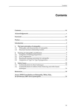 Contents

Contents

Contents .......................................................................................................................... iii
Acknowledgements ........................................................................................................ v
Foreword........................................................................................................................ vii
Preface .............................................................................................................................. ix
Introduction ..................................................................................................................... 1
1. The basic principles of osteopathy ...................................................................... 3
1.1
Philosophy and characteristics of osteopathy.................................................. 3
1.2
Structure-function relationship models ............................................................ 4
2. Training of osteopathic practitioners.................................................................. 7
2.1
Categories of training programmes................................................................... 7
2.2
Core competencies ............................................................................................... 8
2.3
Benchmark training curriculum for osteopathy .............................................. 8
2.4
Adaptation of Type I to Type II programmes................................................ 10
3. Safety issues........................................................................................................... 15
3.1
Contraindications to direct techniques ........................................................... 15
3.2
Contraindications to indirect, fluid, balancing and reflex-based
techniques ........................................................................................................... 16
References....................................................................................................................... 19
Annex: WHO Consultation on Osteopathy, Milan, Italy,
26–28 February 2007: list of participants................................................................... 21

iii

 