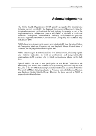 Acknowledgements

Acknowledgements
The World Health Organization (WHO) greatly appreciates the financial and
technical support provided by the Regional Government of Lombardy, Italy, for
the development and publication of the basic training documents, as part of the
implementation of collaborative projects with WHO in the field of traditional
medicine. The Regional Government of Lombardy kindly hosted and provided
financial support for the WHO Consultation on Osteopathy, held in Milan, Italy
in February 2007.
WHO also wishes to express its sincere appreciation to Dr Jane Carreiro, College
of Osteopathic Medicine, University of New England, Maine, United States of
America, for the preparation of the original text.
WHO acknowledges its indebtedness to over 200 reviewers, including experts
and national authorities as well as professional and nongovernmental
organizations, in 57 countries who provided comments and advice on the draft
text.
Special thanks are due to the participants of the WHO Consultation on
Osteopathy (see Annex) who worked towards reviewing and finalizing the draft
text, and to the WHO Collaborating Centre for Traditional Medicine at the State
University of Milan, Italy, in particular to Professor Umberto Solimene, Director,
and Professor Emilio Minelli, Deputy Director, for their support to WHO in
organizing the Consultation.

v

 