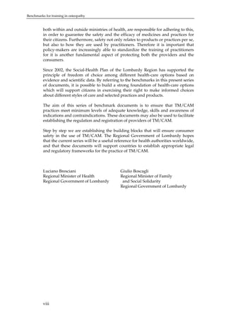 Benchmarks for training in osteopathy

both within and outside ministries of health, are responsible for adhering to this,
in order to guarantee the safety and the efficacy of medicines and practices for
their citizens. Furthermore, safety not only relates to products or practices per se,
but also to how they are used by practitioners. Therefore it is important that
policy-makers are increasingly able to standardize the training of practitioners
for it is another fundamental aspect of protecting both the providers and the
consumers.
Since 2002, the Social-Health Plan of the Lombardy Region has supported the
principle of freedom of choice among different health-care options based on
evidence and scientific data. By referring to the benchmarks in this present series
of documents, it is possible to build a strong foundation of health-care options
which will support citizens in exercising their right to make informed choices
about different styles of care and selected practices and products.
The aim of this series of benchmark documents is to ensure that TM/CAM
practices meet minimum levels of adequate knowledge, skills and awareness of
indications and contraindications. These documents may also be used to facilitate
establishing the regulation and registration of providers of TM/CAM.
Step by step we are establishing the building blocks that will ensure consumer
safety in the use of TM/CAM. The Regional Government of Lombardy hopes
that the current series will be a useful reference for health authorities worldwide,
and that these documents will support countries to establish appropriate legal
and regulatory frameworks for the practice of TM/CAM.

Luciano Bresciani
Regional Minister of Health
Regional Government of Lombardy

viii

Giulio Boscagli
Regional Minister of Family
and Social Solidarity
Regional Government of Lombardy

 