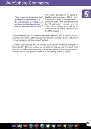 10
The mobile development is based on
Worklight which provides HTML5, Hybrid
& Native capabilities, including private app
server and a REST API. IBM speaks about
the “Omnishopper” concept and the
cross channel strategy starts here, at the
confluence of the mobile capabilities and
the OMS product.
As many players, IBM adopted the “kickstart” approach, with a SaaS model and
adaptable demostores, allowing customers to build web shops quickly and without
the complexity of a full “from scratch” project.
As Oracle and Intershop, IBM will have to review its plan due to the acquisition of
Hybris by SAP. IBM offer is extremely complete but they are now three big firms to
be able to provide an extensive catalog of software and services to large customers.
Globally, WCS is very good on most KPI, but everything comes at a price.
WebSphere Commerce
“The “Precision Marketing Tool”
is a fantastic tool and WCS is
the only solution providing such
an advanced tool combined
with an interface that intuitive.”
 