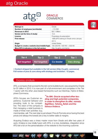 Avril 2012
12
Belongs to Oracle
Number of employees (worldwide) ~115 000
Revenues in 2012 $37.1 Billion
Version (at the time of study) 10.2
Licence Proprietary & subscription
First release 1998 (ATG belong to Oracle since January
2011)
Origin United States
Budget to create a website (low/middle/high) 100-200 K€ / 500 K€ / >500 K€
More KPI & indicators in the full version http://is.gd/e_commerce
ATG, a company that survived to the dot-come bubble burst, was acquired by Oracle
for $1 billion in 2010. It is now part of a full environment and competes in the Tier
1 sector with the other Java based frameworks such as Intershop, Hybris & Webs-
phere Commerce.
ATG’s focuses are Customer ex-
perience, Customer behavior and
providing tools to be competi-
tive. The vision of the company is
that managing a retail business is
made of three main activities: buy,
merchandise, sell. The next step is just ahead: Price & Promote since having the best
prices (not always the lowest) are a key to better sales & margins.
Acquiring Endeca was a chess master move from Oracle and after two years of
work, Endeca is now totally fusion with ATG, in a nice, borderless, integration since
ATG bet a lot on the personalization of the website to the incoming customer.
Express analysis
“As IBM, Oracle acquired other lea-
ding and high potential companies,
in order to strengthen its offer, namely
RightNow, Fatwire, Retek and the
famous Endeca. ”
atg Oracle
Tier 3Tier 4 Tier 2 Tier 1
Not targeted Not targeted Co-leader Very strong
• Content stripped but available in the full version (http://is.gd/e_commerce)
Full review of pros & cons along with strategy and evolution : 12 pages.
 