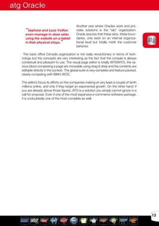 Avril 2012
13
Another axis where Oracles work and pro-
vides solutions is the “silo” organization.
Oracle assures that these silos, these boun-
daries, only exist on an internal organiza-
tional level but totally misfit the customer
behavior.
The back office Console organization is not really revolutionary in terms of tech-
nology but the concepts are very interesting as the fact that the console is always
contextual and pleasant to use. The visual page editor is totally WYSIWYG, the va-
rious blocs composing a page are moveable using drag & drop and the contents are
editable directly in the context. The global suite is very complete and feature packed,
clearly competing with IBM’s WCS.
The editors focus its efforts on the companies making at very least a couple of tenth
millions online, and only if they target an exponential growth. On the other hand, if
you are already above those figures, ATG is a solution you simply cannot ignore in a
call for proposal. Even if one of the most expansive e-commerce software package,
it is undoubtedly one of the most complete as well.
“Sephora and Louis Vuitton
even manage in-store sales
using the website on a tablet
in their physical shops.”
atg Oracle
 
