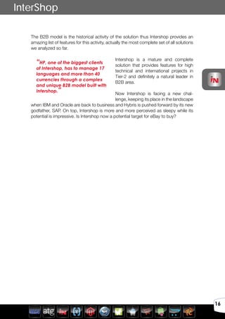 Avril 2012
16
InterShop
The B2B model is the historical activity of the solution thus Intershop provides an
amazing list of features for this activity, actually the most complete set of all solutions
we analyzed so far.
Intershop is a mature and complete
solution that provides features for high
technical and international projects in
Tier-2 and definitely a natural leader in
B2B area.
Now Intershop is facing a new chal-
lenge, keeping its place in the landscape
when IBM and Oracle are back to business and Hybris is pushed forward by its new
godfather, SAP. On top, Intershop is more and more perceived as sleepy while its
potential is impressive. Is Intershop now a potential target for eBay to buy?
“HP, one of the biggest clients
of Intershop, has to manage 17
languages and more than 40
currencies through a complex
and unique B2B model built with
Intershop.”
 