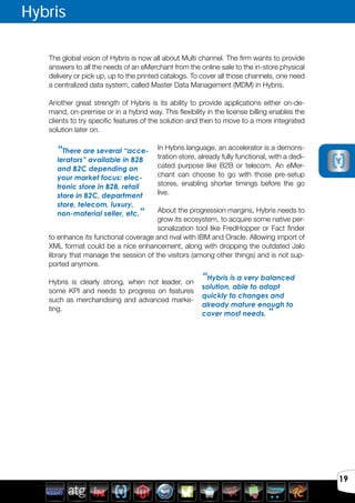 Avril 2012
19
Hybris
The global vision of Hybris is now all about Multi channel. The firm wants to provide
answers to all the needs of an eMerchant from the online sale to the in-store physical
delivery or pick up, up to the printed catalogs. To cover all those channels, one need
a centralized data system, called Master Data Management (MDM) in Hybris.
Another great strength of Hybris is its ability to provide applications either on-de-
mand, on-premise or in a hybrid way. This flexibility in the license billing enables the
clients to try specific features of the solution and then to move to a more integrated
solution later on.
In Hybris language, an accelerator is a demons-
tration store, already fully functional, with a dedi-
cated purpose like B2B or telecom. An eMer-
chant can choose to go with those pre-setup
stores, enabling shorter timings before the go
live.
About the progression margins, Hybris needs to
grow its ecosystem, to acquire some native per-
sonalization tool like FredHopper or Fact finder
to enhance its functional coverage and rival with IBM and Oracle. Allowing import of
XML format could be a nice enhancement, along with dropping the outdated Jalo
library that manage the session of the visitors (among other things) and is not sup-
ported anymore.
Hybris is clearly strong, when not leader, on
some KPI and needs to progress on features
such as merchandising and advanced marke-
ting.
“There are several “acce-
lerators” available in B2B
and B2C depending on
your market focus: elec-
tronic store in B2B, retail
store in B2C, department
store, telecom, luxury,
non-material seller, etc.”
“Hybris is a very balanced
solution, able to adapt
quickly to changes and
already mature enough to
cover most needs. ”
 