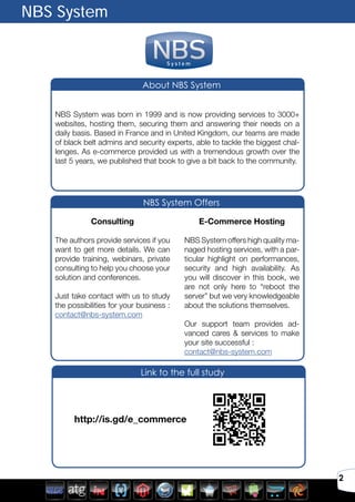 2
S y s t e m
NBS System
NBS System was born in 1999 and is now providing services to 3000+
websites, hosting them, securing them and answering their needs on a
daily basis. Based in France and in United Kingdom, our teams are made
of black belt admins and security experts, able to tackle the biggest chal-
lenges. As e-commerce provided us with a tremendous growth over the
last 5 years, we published that book to give a bit back to the community.
Consulting
The authors provide services if you
want to get more details. We can
provide training, webinars, private
consulting to help you choose your
solution and conferences.
Just take contact with us to study
the possibilities for your business :
contact@nbs-system.com
E-Commerce Hosting
NBS System offers high quality ma-
naged hosting services, with a par-
ticular highlight on performances,
security and high availability. As
you will discover in this book, we
are not only here to “reboot the
server” but we very knowledgeable
about the solutions themselves.
Our support team provides ad-
vanced cares & services to make
your site successful :
contact@nbs-system.com
	 http://is.gd/e_commerce
Link to the full study
NBS System Offers
About NBS System
 
