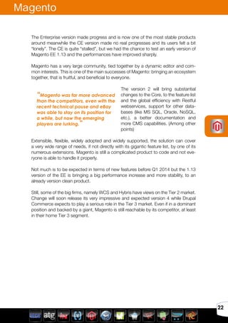Avril 2012
22
Magento
The Enterprise version made progress and is now one of the most stable products
around meanwhile the CE version made no real progresses and its users felt a bit
“lonely”. The CE is quite “stalled”, but we had the chance to test an early version of
Magento EE 1.13 and the performances have improved sharply.
Magento has a very large community, tied together by a dynamic editor and com-
mon interests. This is one of the main successes of Magento: bringing an ecosystem
together, that is fruitful, and beneficial to everyone.
The version 2 will bring substantial
changes to the Core, to the feature list
and the global efficiency with Restful
webservices, support for other data-
bases (like MS SQL, Oracle, NoSQL,
etc.), a better documentation and
more CMS capabilities. (Among other
points)
Extensible, flexible, widely adopted and widely supported, the solution can cover
a very wide range of needs, if not directly with its gigantic feature list, by one of its
numerous extensions. Magento is still a complicated product to code and not eve-
ryone is able to handle it properly.
Not much is to be expected in terms of new features before Q1 2014 but the 1.13
version of the EE is bringing a big performance increase and more stability, to an
already version clean product.
Still, some of the big firms, namely WCS and Hybris have views on the Tier 2 market.
Change will soon release its very impressive and expected version 4 while Drupal
Commerce expects to play a serious role in the Tier 3 market. Even if in a dominant
position and backed by a giant, Magento is still reachable by its competitor, at least
in their home Tier 3 segment.
“Magento was far more advanced
than the competitors, even with the
recent technical pause and eBay
was able to stay on its position for
a while, but now the emerging
players are lurking.”
 