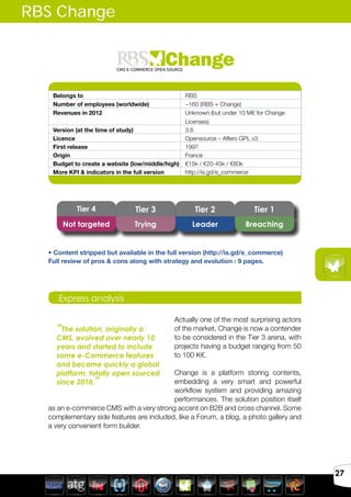 Avril 2012
27
Belongs to RBS
Number of employees (worldwide) ~160 (RBS + Change)
Revenues in 2012 Unknown (but under 10 M€ for Change
Licenses)
Version (at the time of study) 3.6
Licence Opensource – Affero GPL v3
First release 1997
Origin France
Budget to create a website (low/middle/high) €15k / €20-45k / €80k
More KPI & indicators in the full version http://is.gd/e_commerce
Actually one of the most surprising actors
of the market, Change is now a contender
to be considered in the Tier 3 arena, with
projects having a budget ranging from 50
to 100 K€.
Change is a platform storing contents,
embedding a very smart and powerful
workflow system and providing amazing
performances. The solution position itself
as an e-commerce CMS with a very strong accent on B2B and cross channel. Some
complementary side features are included, like a Forum, a blog, a photo gallery and
a very convenient form builder.
Express analysis
“The solution, originally a
CMS, evolved over nearly 10
years and started to include
some e-Commerce features
and became quickly a global
platform, totally open sourced
since 2010.”
RBS Change
Tier 4 Tier 3 Tier 2 Tier 1
Not targeted Trying Leader Breaching
• Content stripped but available in the full version (http://is.gd/e_commerce)
Full review of pros & cons along with strategy and evolution : 9 pages.
 