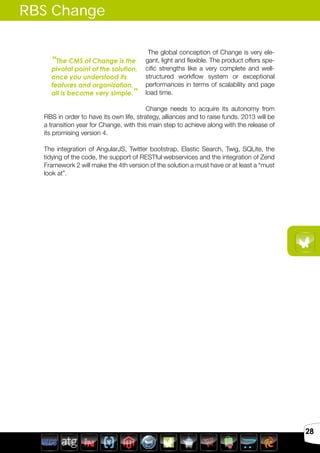Avril 2012
28
RBS Change
The global conception of Change is very ele-
gant, light and flexible. The product offers spe-
cific strengths like a very complete and well-
structured workflow system or exceptional
performances in terms of scalability and page
load time.
Change needs to acquire its autonomy from
RBS in order to have its own life, strategy, alliances and to raise funds. 2013 will be
a transition year for Change, with this main step to achieve along with the release of
its promising version 4.
The integration of AngularJS, Twitter bootstrap, Elastic Search, Twig, SQLite, the
tidying of the code, the support of RESTful webservices and the integration of Zend
Framework 2 will make the 4th version of the solution a must have or at least a “must
look at”.
“The CMS of Change is the
pivotal point of the solution,
once you understood its
features and organization,
all is become very simple.”
 